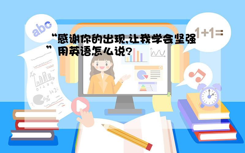 “感谢你的出现,让我学会坚强”用英语怎么说?