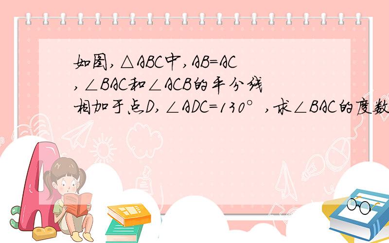 如图,△ABC中,AB=AC,∠BAC和∠ACB的平分线相加于点D,∠ADC=130°,求∠BAC的度数