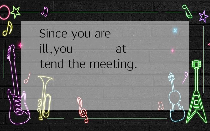 Since you are ill,you ____attend the meeting.