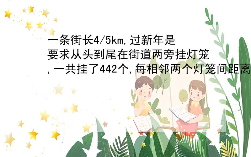 一条街长4/5km,过新年是要求从头到尾在街道两旁挂灯笼,一共挂了442个,每相邻两个灯笼间距离相等.每相邻两个灯笼间的