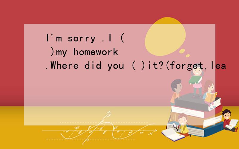 I'm sorry .I ( )my homework .Where did you ( )it?(forget,lea