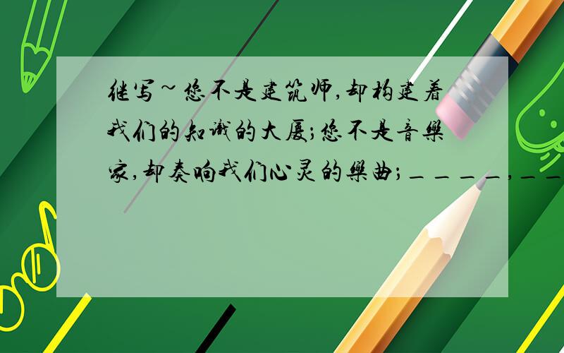 继写~您不是建筑师,却构建着我们的知识的大厦；您不是音乐家,却奏响我们心灵的乐曲；____,____.（内容相应,句式相