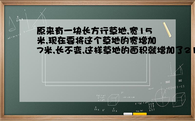 原来有一块长方行草地,宽15米,现在要将这个草地的宽增加7米,长不变,这样草地的面积就增加了210平方米.原来草地的面积