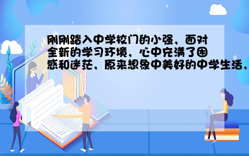 刚刚踏入中学校门的小强，面对全新的学习环境，心中充满了困惑和迷茫，原来想象中美好的中学生活，竟然有那么多的不如意。你认为