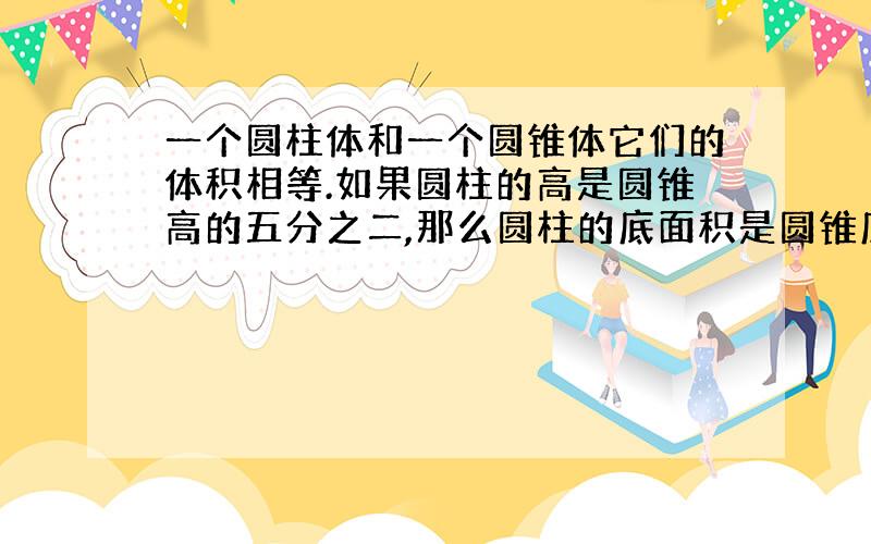 一个圆柱体和一个圆锥体它们的体积相等.如果圆柱的高是圆锥高的五分之二,那么圆柱的底面积是圆锥底面?