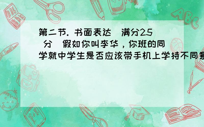 第二节. 书面表达（满分25 分）假如你叫李华，你班的同学就中学生是否应该带手机上学持不同意见。请你根据下列信息，给Te