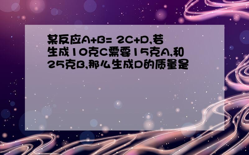 某反应A+B= 2C+D,若生成10克C需要15克A,和25克B,那么生成D的质量是