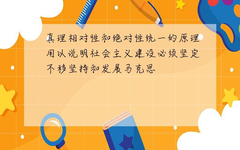 真理相对性和绝对性统一的原理用以说明社会主义建设必须坚定不移坚持和发展马克思