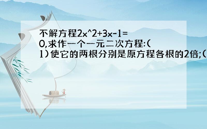 不解方程2x^2+3x-1=0,求作一个一元二次方程:(1)使它的两根分别是原方程各根的2倍;(2)使它的两根分别比原方