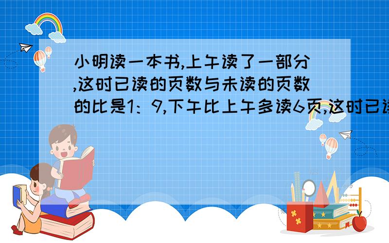 小明读一本书,上午读了一部分,这时已读的页数与未读的页数的比是1：9,下午比上午多读6页,这时已读的与未读的比变成1：3