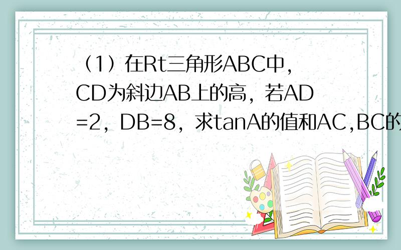 （1）在Rt三角形ABC中，CD为斜边AB上的高，若AD=2，DB=8，求tanA的值和AC,BC的长。