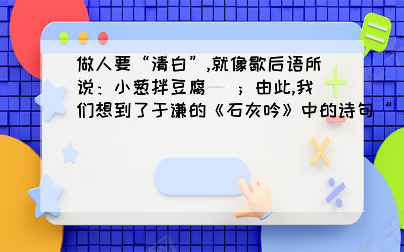 做人要“清白”,就像歇后语所说：小葱拌豆腐— ；由此,我们想到了于谦的《石灰吟》中的诗句“ , ”来铭