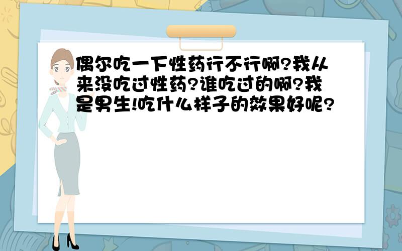 偶尔吃一下性药行不行啊?我从来没吃过性药?谁吃过的啊?我是男生!吃什么样子的效果好呢?