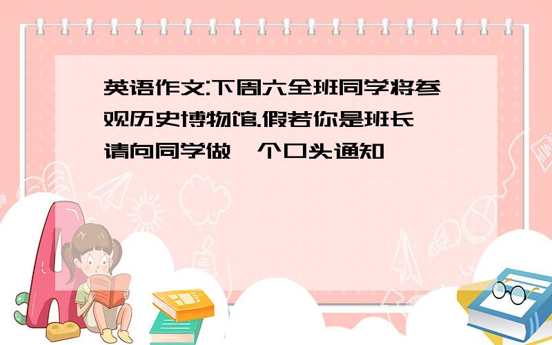 英语作文:下周六全班同学将参观历史博物馆.假若你是班长,请向同学做一个口头通知