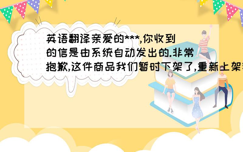 英语翻译亲爱的***,你收到的信是由系统自动发出的.非常抱歉,这件商品我们暂时下架了,重新上架销售,我们会立即通知你.,