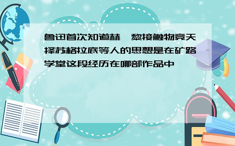 鲁迅首次知道赫胥黎接触物竞天择苏格拉底等人的思想是在矿路学堂这段经历在哪部作品中