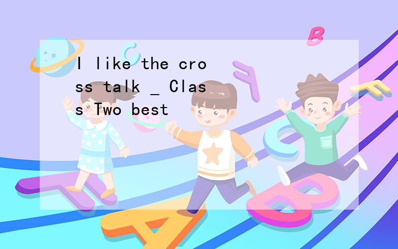 I like the cross talk _ Class Two best