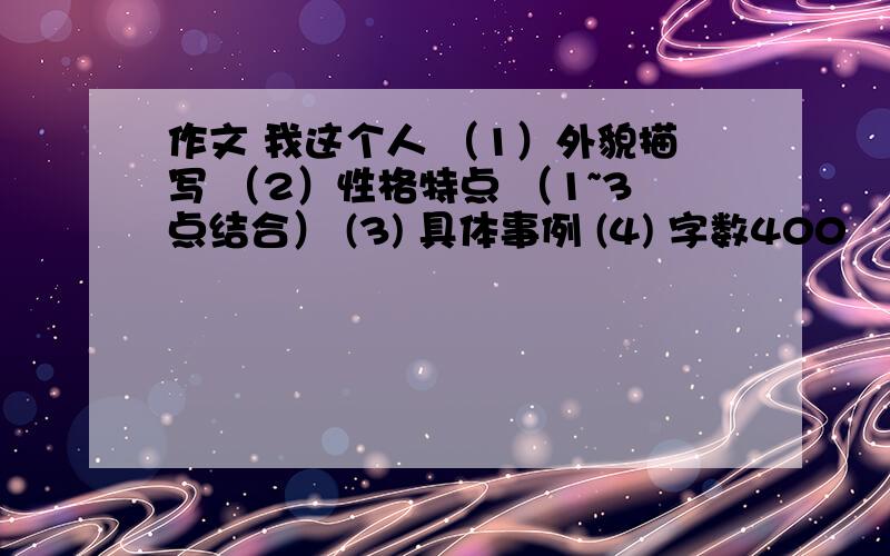 作文 我这个人 （1）外貌描写 （2）性格特点 （1~3点结合） (3) 具体事例 (4) 字数400