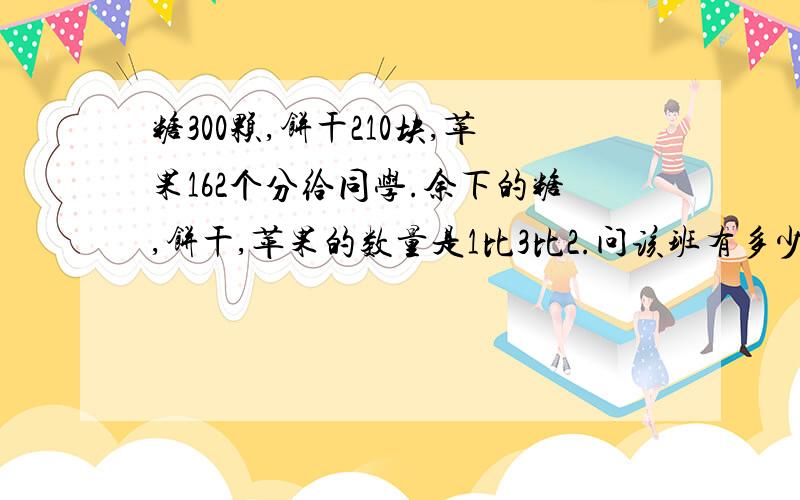 糖300颗,饼干210块,苹果162个分给同学.余下的糖,饼干,苹果的数量是1比3比2.问该班有多少同学