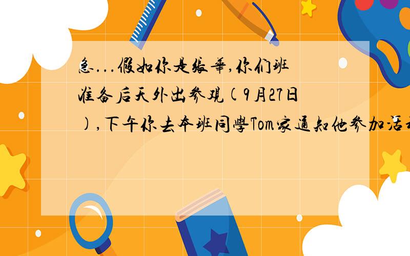 急...假如你是张华,你们班准备后天外出参观(9月27日),下午你去本班同学Tom家通知他参加活动.