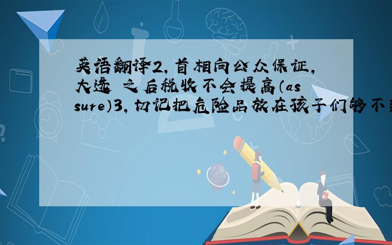 英语翻译2,首相向公众保证,大选 之后税收不会提高（assure）3,切记把危险品放在孩子们够不到的地方（reach）4