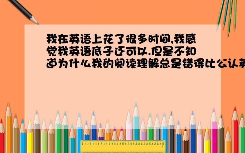 我在英语上花了很多时间,我感觉我英语底子还可以.但是不知道为什么我的阅读理解总是错得比公认英语较差的同学还多.我其他的都