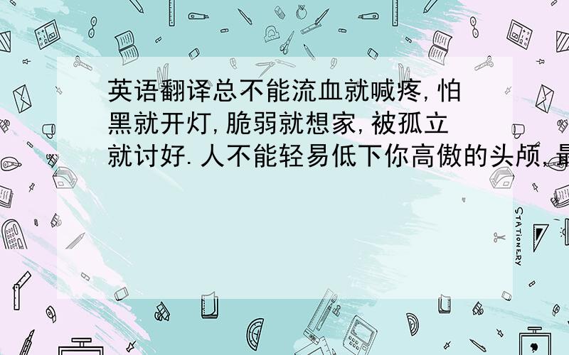 英语翻译总不能流血就喊疼,怕黑就开灯,脆弱就想家,被孤立就讨好.人不能轻易低下你高傲的头颅,最黑暗的那条路,只有靠自己的