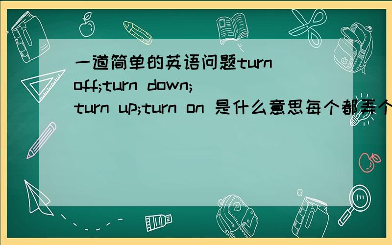 一道简单的英语问题turn off;turn down;turn up;turn on 是什么意思每个都弄个例句(例句要