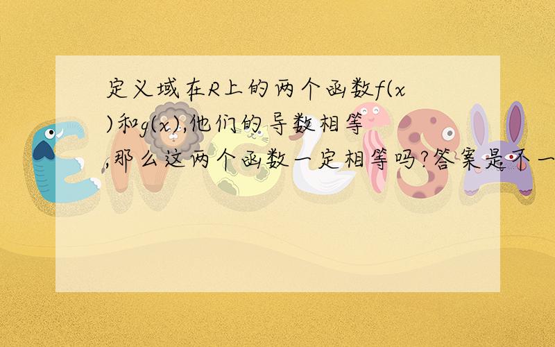 定义域在R上的两个函数f(x)和g(x),他们的导数相等,那么这两个函数一定相等吗?答案是不一...