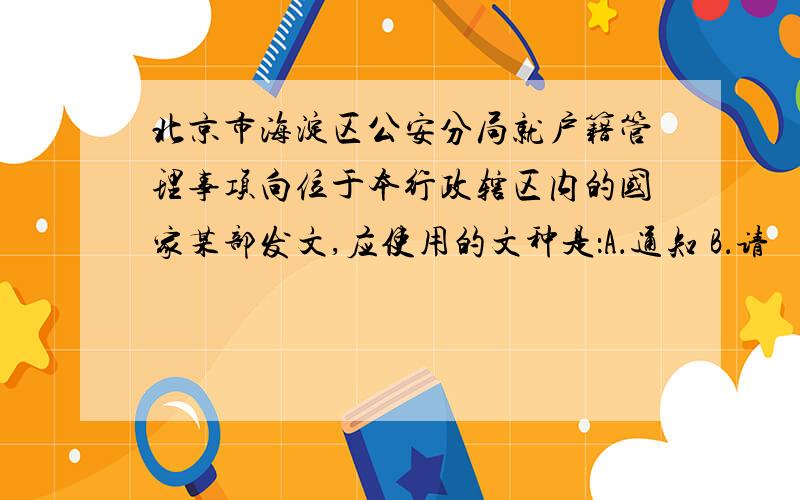 北京市海淀区公安分局就户籍管理事项向位于本行政辖区内的国家某部发文,应使用的文种是：A．通知 B．请