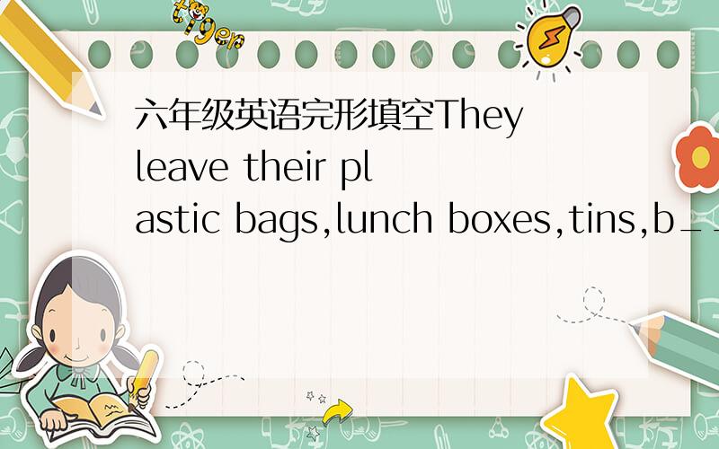 六年级英语完形填空They leave their plastic bags,lunch boxes,tins,b___