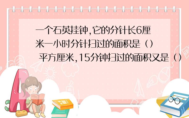 一个石英挂钟,它的分针长6厘米一小时分针扫过的面积是（） 平方厘米,15分钟扫过的面积又是（）