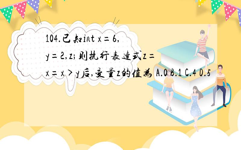 104．已知int x=6,y=2,z;则执行表达式z=x=x>y后,变量z的值为 A．0 B．1 C．4 D．5