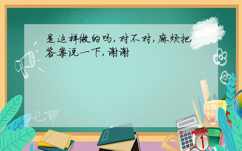 是这样做的吗,对不对,麻烦把答案说一下,谢谢