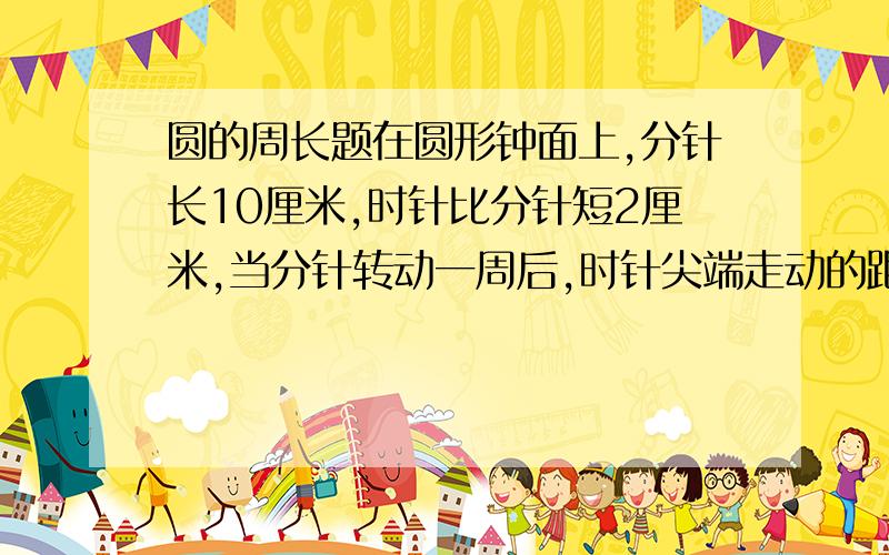 圆的周长题在圆形钟面上,分针长10厘米,时针比分针短2厘米,当分针转动一周后,时针尖端走动的距离是（ ）.