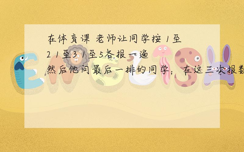 在体育课 老师让同学按 1至2 1至3 1至5各报一遍 然后他问最后一排的同学；在这三次报数中,你每次都排报几