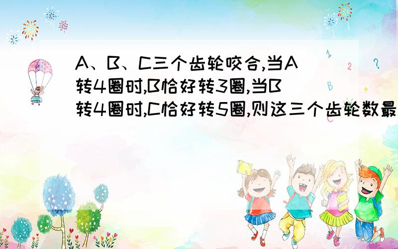 A、B、C三个齿轮咬合,当A转4圈时,B恰好转3圈,当B转4圈时,C恰好转5圈,则这三个齿轮数最小数分别为（）