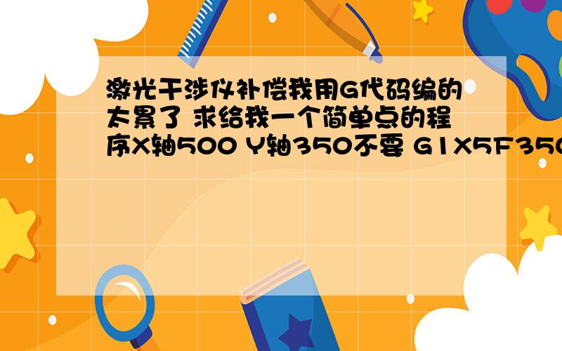 激光干涉仪补偿我用G代码编的太累了 求给我一个简单点的程序X轴500 Y轴350不要 G1X5F3500G04P5000