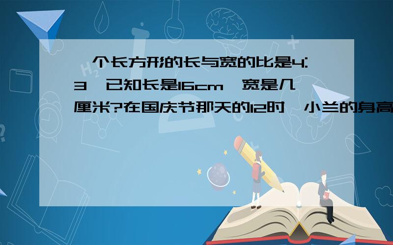 一个长方形的长与宽的比是4:3,已知长是16cm,宽是几厘米?在国庆节那天的12时,小兰的身高与他在地上留下的影子的长度