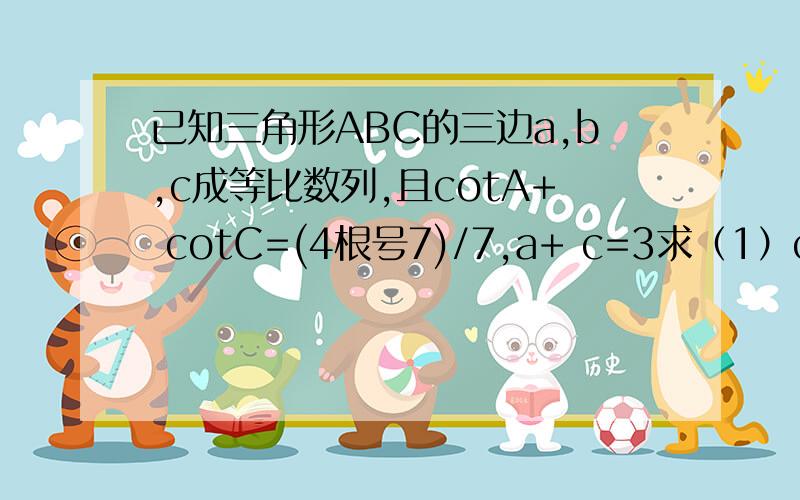 已知三角形ABC的三边a,b,c成等比数列,且cotA+ cotC=(4根号7)/7,a+ c=3求（1）cosB（2）