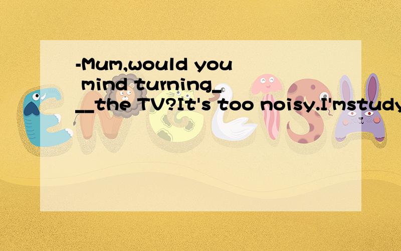 -Mum,would you mind turning___the TV?It's too noisy.I'mstudy