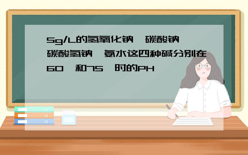 5g/L的氢氧化钠、碳酸钠、碳酸氢钠、氨水这四种碱分别在60°和75°时的PH