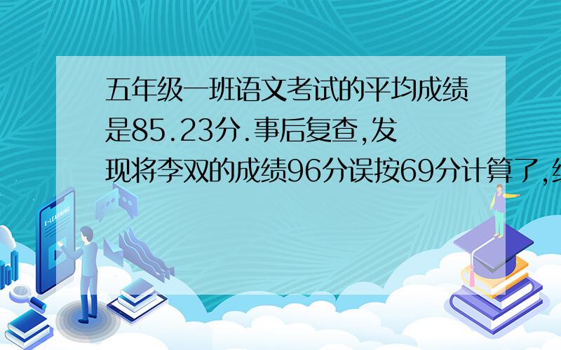 五年级一班语文考试的平均成绩是85.23分.事后复查,发现将李双的成绩96分误按69分计算了,经重算后,该班的