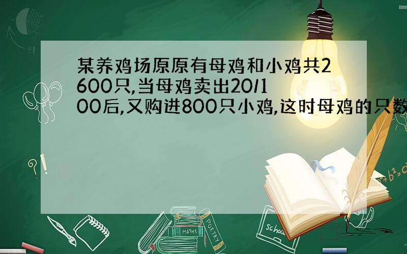 某养鸡场原原有母鸡和小鸡共2600只,当母鸡卖出20/100后,又购进800只小鸡,这时母鸡的只数是小鸡的1/3.