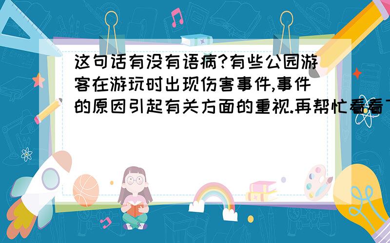 这句话有没有语病?有些公园游客在游玩时出现伤害事件,事件的原因引起有关方面的重视.再帮忙看看下面两个，选出没有语病的1