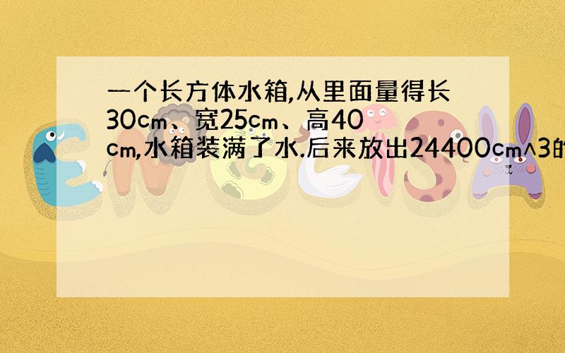 一个长方体水箱,从里面量得长30cm、宽25cm、高40cm,水箱装满了水.后来放出24400cm∧3的水,再在水箱里放