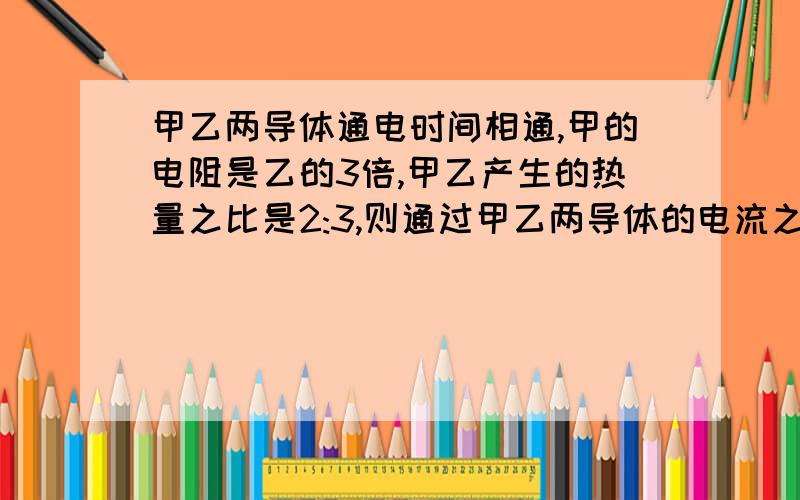 甲乙两导体通电时间相通,甲的电阻是乙的3倍,甲乙产生的热量之比是2:3,则通过甲乙两导体的电流之比是多少?