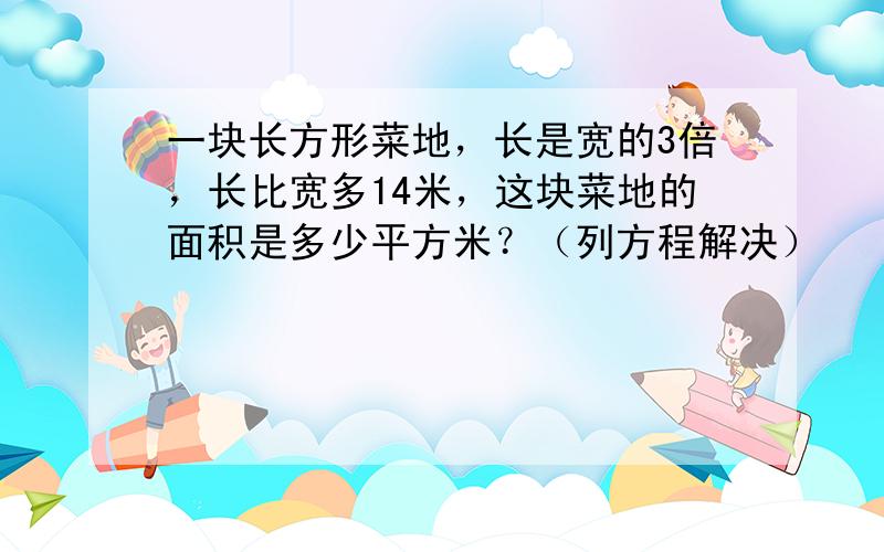 一块长方形菜地，长是宽的3倍，长比宽多14米，这块菜地的面积是多少平方米？（列方程解决）