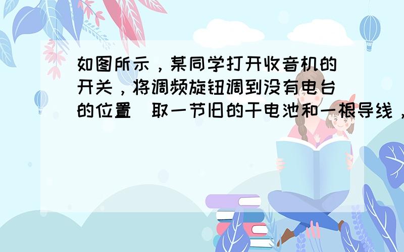 如图所示，某同学打开收音机的开关，将调频旋钮调到没有电台的位置．取一节旧的干电池和一根导线，将导线的一端与电池的一极相连