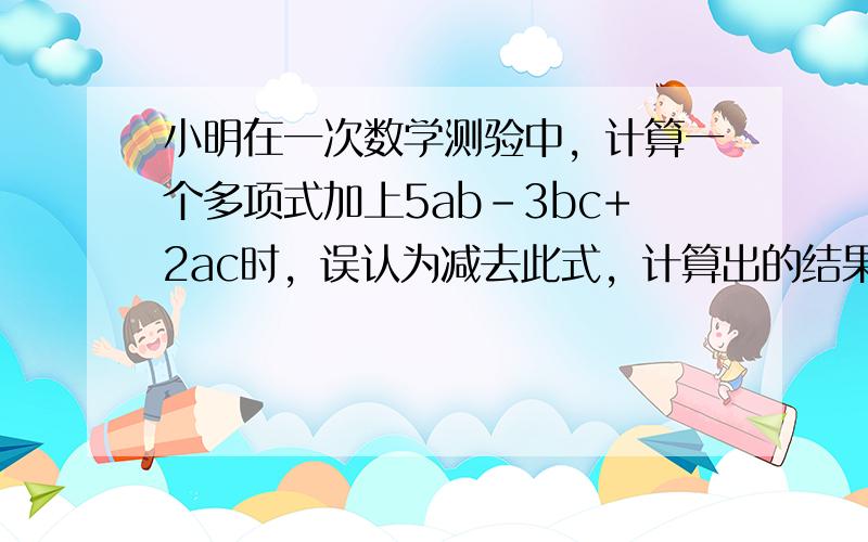 小明在一次数学测验中，计算一个多项式加上5ab-3bc+2ac时，误认为减去此式，计算出的结果为2ab-6bc+ac，请